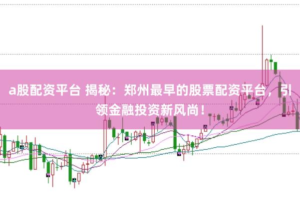 a股配资平台 揭秘：郑州最早的股票配资平台，引领金融投资新风尚！
