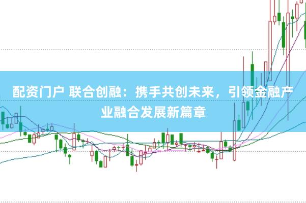 配资门户 联合创融：携手共创未来，引领金融产业融合发展新篇章