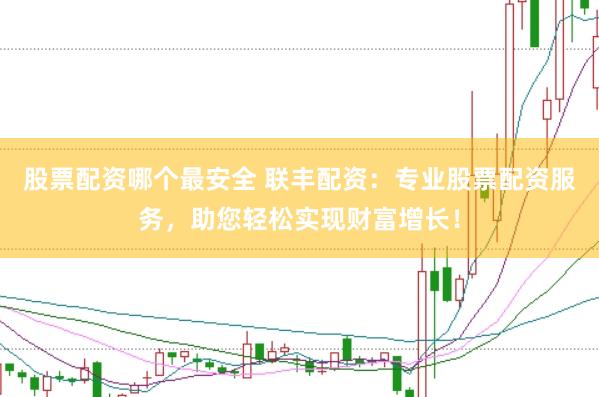 股票配资哪个最安全 联丰配资：专业股票配资服务，助您轻松实现财富增长！