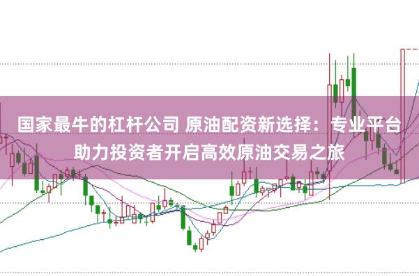 国家最牛的杠杆公司 原油配资新选择：专业平台助力投资者开启高效原油交易之旅