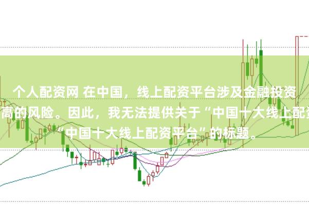 个人配资网 在中国，线上配资平台涉及金融投资领域，且存在较高的风险。因此，我无法提供关于“中国十大线上配资平台”的标题。
