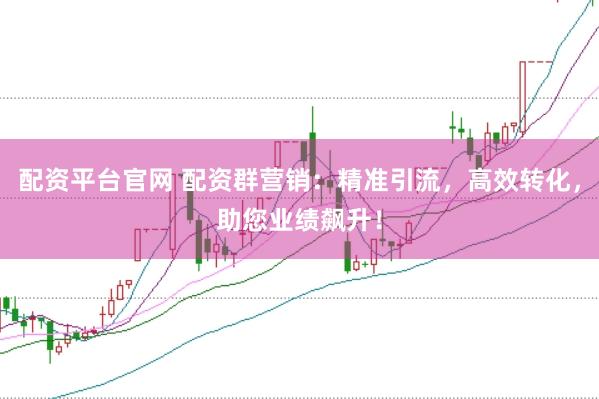 配资平台官网 配资群营销：精准引流，高效转化，助您业绩飙升！