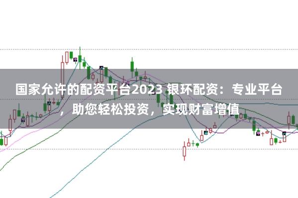 国家允许的配资平台2023 银环配资：专业平台，助您轻松投资，实现财富增值