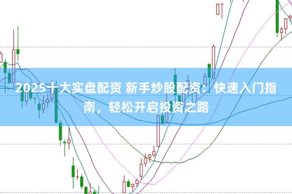 2025十大实盘配资 新手炒股配资：快速入门指南，轻松开启投资之路