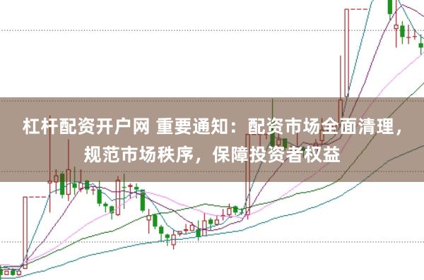 杠杆配资开户网 重要通知：配资市场全面清理，规范市场秩序，保障投资者权益