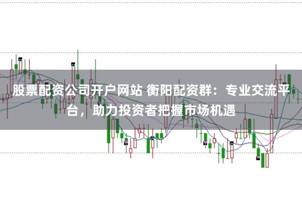 股票配资公司开户网站 衡阳配资群：专业交流平台，助力投资者把握市场机遇