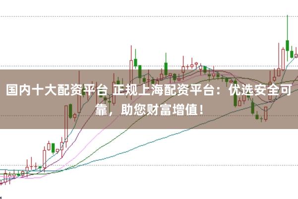 国内十大配资平台 正规上海配资平台：优选安全可靠，助您财富增值！
