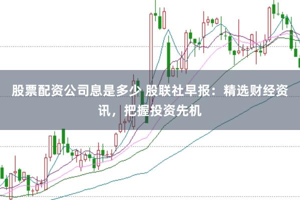 股票配资公司息是多少 股联社早报：精选财经资讯，把握投资先机