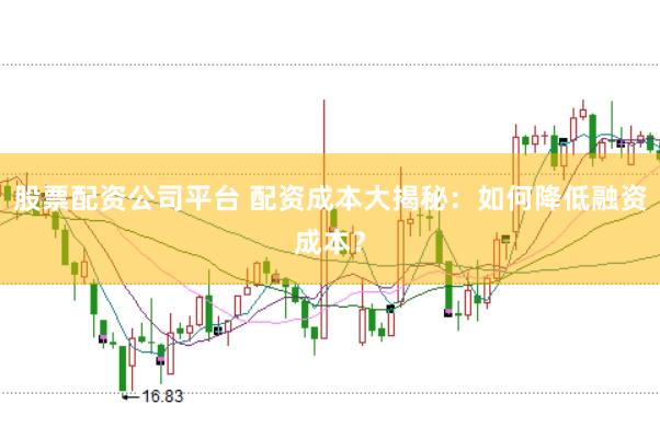 股票配资公司平台 配资成本大揭秘：如何降低融资成本？