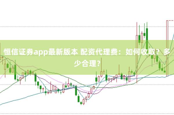 恒信证券app最新版本 配资代理费：如何收取？多少合理？