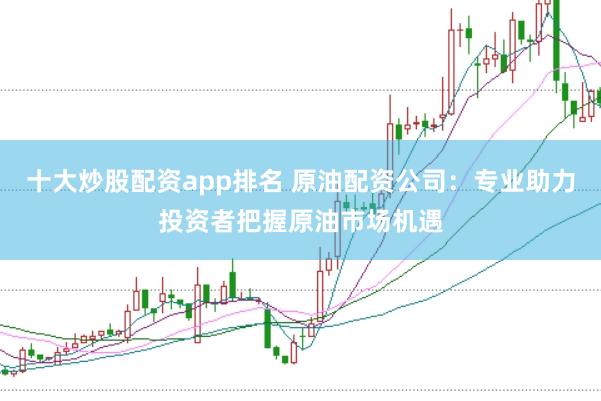 十大炒股配资app排名 原油配资公司：专业助力投资者把握原油市场机遇