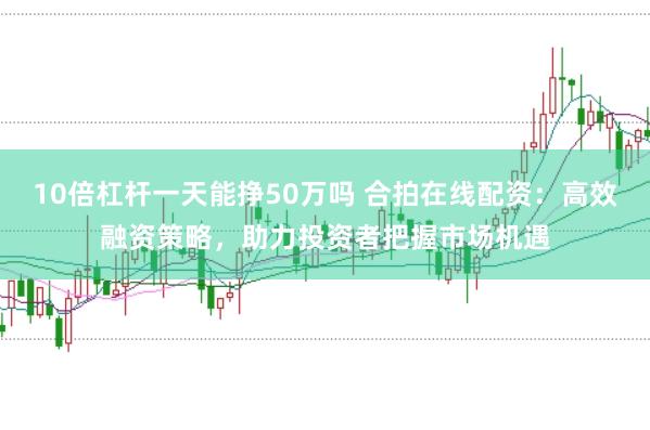 10倍杠杆一天能挣50万吗 合拍在线配资：高效融资策略，助力投资者把握市场机遇