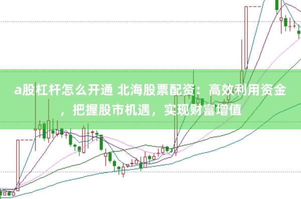 a股杠杆怎么开通 北海股票配资：高效利用资金，把握股市机遇，实现财富增值