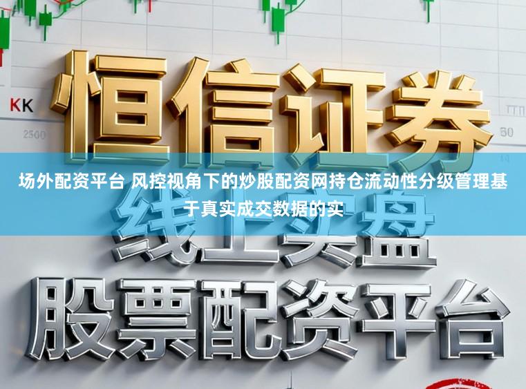 场外配资平台 风控视角下的炒股配资网持仓流动性分级管理基于真实成交数据的实