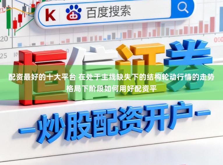 配资最好的十大平台 在处于主线缺失下的结构轮动行情的走势格局下阶段如何用好配资平