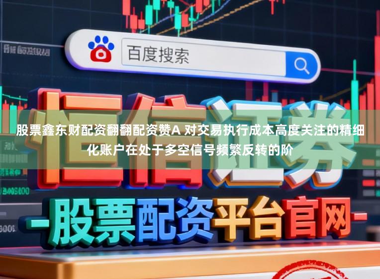 股票鑫东财配资翻翻配资赞A 对交易执行成本高度关注的精细化账户在处于多空信号频繁反转的阶