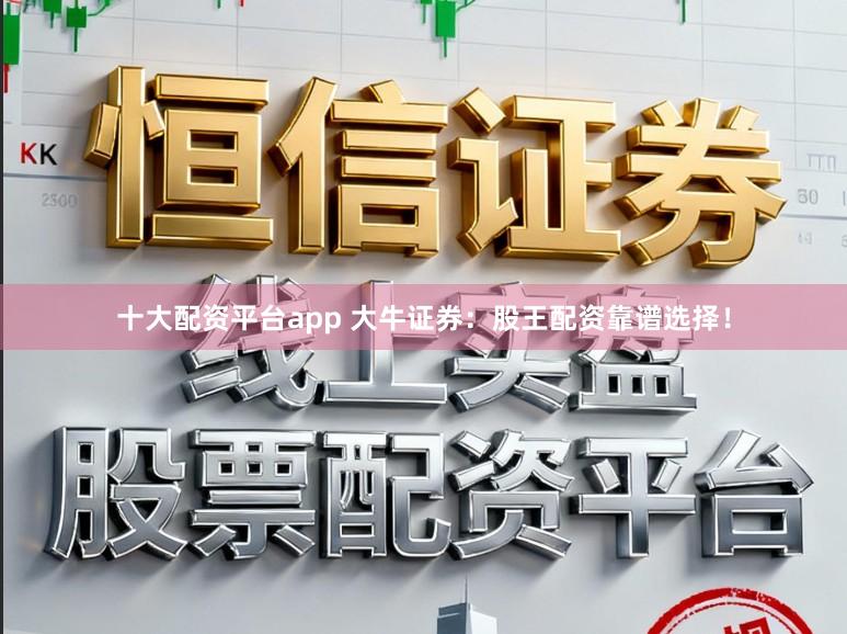 十大配资平台app 大牛证券：股王配资靠谱选择！