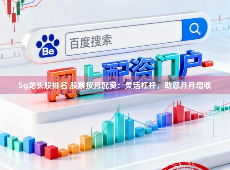 5g龙头股排名 股票按月配资：灵活杠杆，助您月月增收